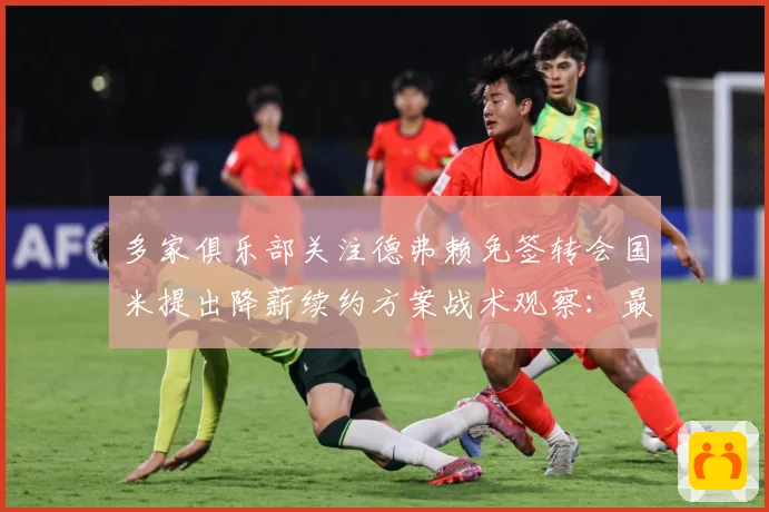 多家俱乐部关注德弗赖免签转会国米提出降薪续约方案战术观察：最新赛事动态与深度分析