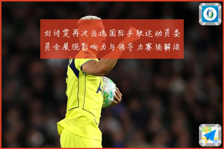 刘诗雯再次当选国际乒联运动员委员会展现影响力与领导力赛场解读：最新赛事动态与深度分析