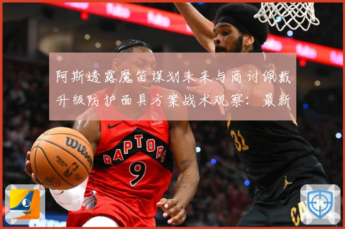 阿斯透露魔笛谋划未来与商讨佩戴升级防护面具方案战术观察：最新赛事动态与深度分析