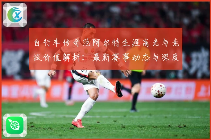 自行车传奇范阿尔特生涯高光与竞技价值解析：最新赛事动态与深度分析
