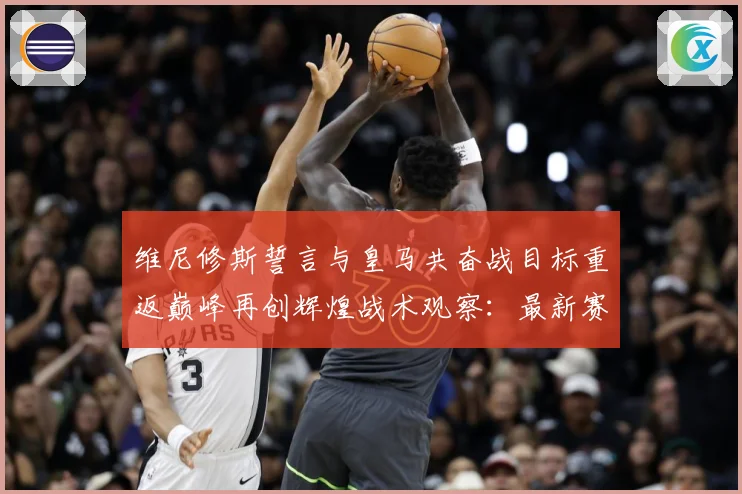 维尼修斯誓言与皇马共奋战目标重返巅峰再创辉煌战术观察：最新赛事动态与深度分析