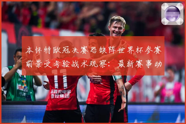 本怀特欧冠决赛恐缺阵世界杯参赛前景受考验战术观察：最新赛事动态与深度分析