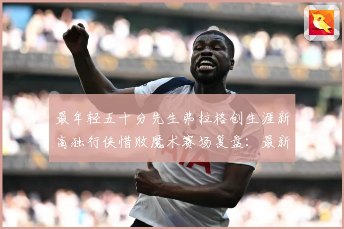 最年轻五十分先生弗拉格创生涯新高独行侠惜败魔术赛场复盘：最新赛事动态与深度分析