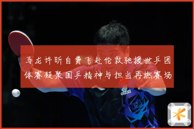 马龙许昕自费飞赴伦敦驰援世乒团体赛凝聚国乒精神与担当再燃赛场赛场解读：最新赛事动态与深度分析