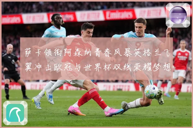 萨卡领衔阿森纳青春风暴英格兰飞翼冲击欧冠与世界杯双线荣耀梦想：最新赛事动态与深度分析