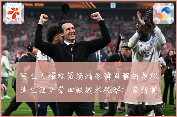 阿兰闪耀绿茵场精彩瞬间解析与职业生涯全景回顾战术观察：最新赛事动态与深度分析