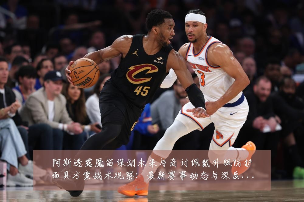阿斯透露魔笛谋划未来与商讨佩戴升级防护面具方案战术观察：最新赛事动态与深度分析