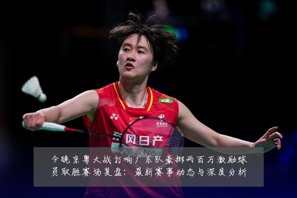 今晚京粤大战打响广东队豪掷两百万激励球员取胜赛场复盘：最新赛事动态与深度分析
