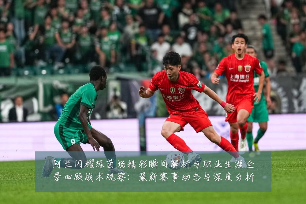阿兰闪耀绿茵场精彩瞬间解析与职业生涯全景回顾战术观察：最新赛事动态与深度分析